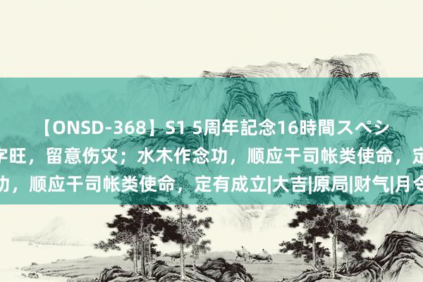 【ONSD-368】S1 5周年記念16時間スペシャル WHITE 白虎在八字旺,留意伤灾;水木作念功,顺应干司帐类使命,定有成立|大吉|原局|财气|月令