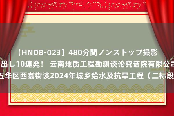 【HNDB-023】480分間ノンストップ撮影 ノーカット編集で本物中出し10連発! 云南地质工程勘测谈论究诘院有限公司为五华区西翥街谈2024年城乡给水及抗旱工程(二标段)拟中标东谈主|岩土|工程花式