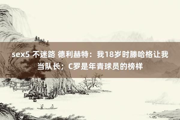 sex5 不迷路 德利赫特:我18岁时滕哈格让我当队长;C罗是年青球员的榜样