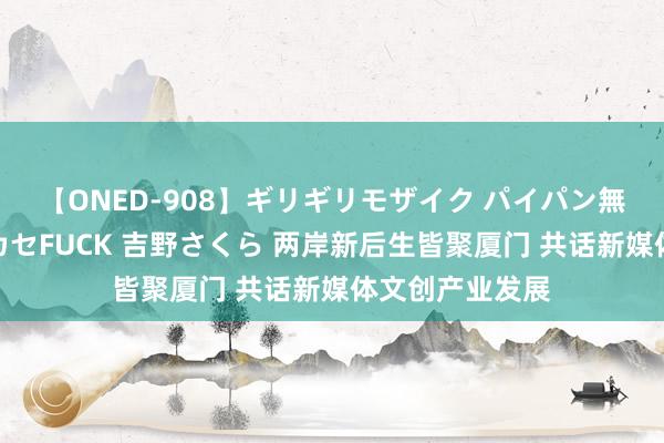 【ONED-908】ギリギリモザイク パイパン無限絶頂!激イカセFUCK 吉野さくら 两岸新后生皆聚厦门 共话新媒体文创产业发展