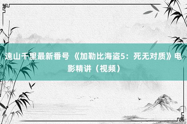 遠山千里最新番号 《加勒比海盗5:死无对质》电影精讲(视频)