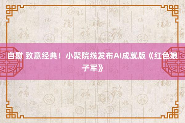 自慰 致意经典!小聚院线发布AI成就版《红色娘子军》