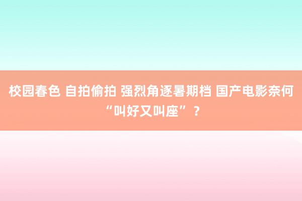 校园春色 自拍偷拍 强烈角逐暑期档 国产电影奈何“叫好又叫座” ?