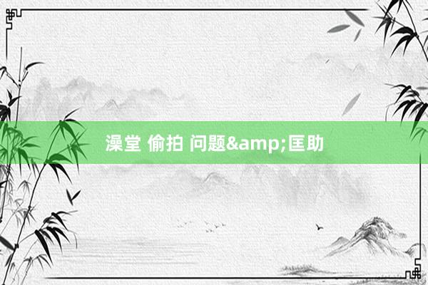澡堂 偷拍 问题&匡助