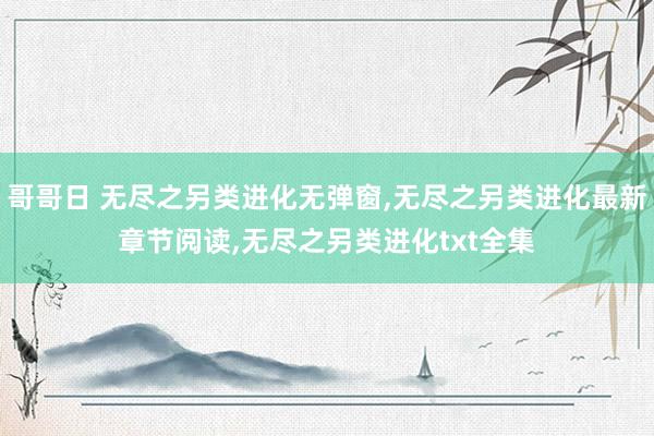 哥哥日 无尽之另类进化无弹窗,无尽之另类进化最新章节阅读,无尽之另类进化txt全集