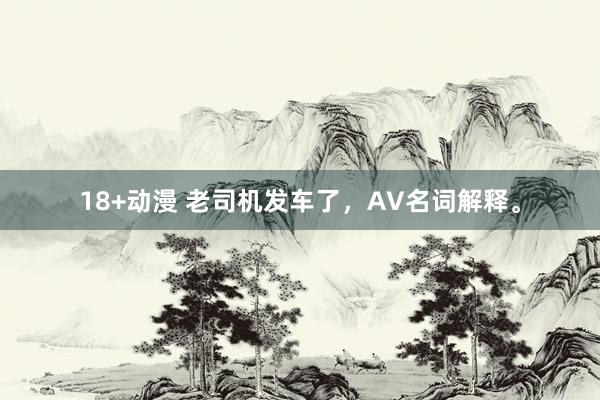 18+动漫 老司机发车了,AV名词解释。