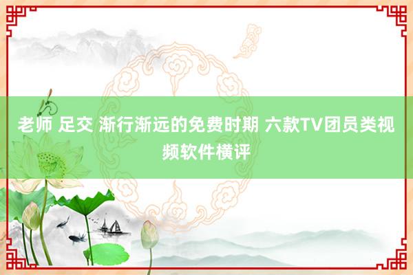 老师 足交 渐行渐远的免费时期 六款TV团员类视频软件横评