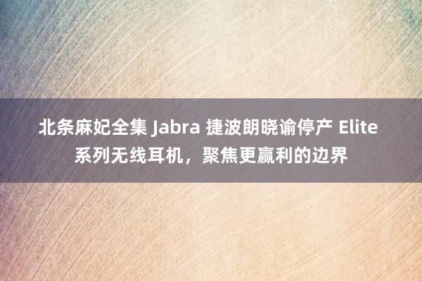 北条麻妃全集 Jabra 捷波朗晓谕停产 Elite 系列无线耳机,聚焦更赢利的边界