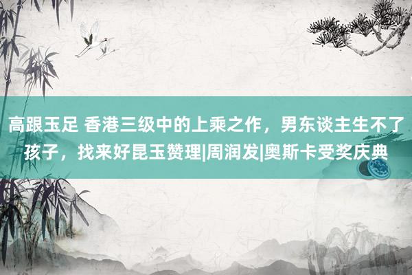 高跟玉足 香港三级中的上乘之作,男东谈主生不了孩子,找来好昆玉赞理|周润发|奥斯卡受奖庆典