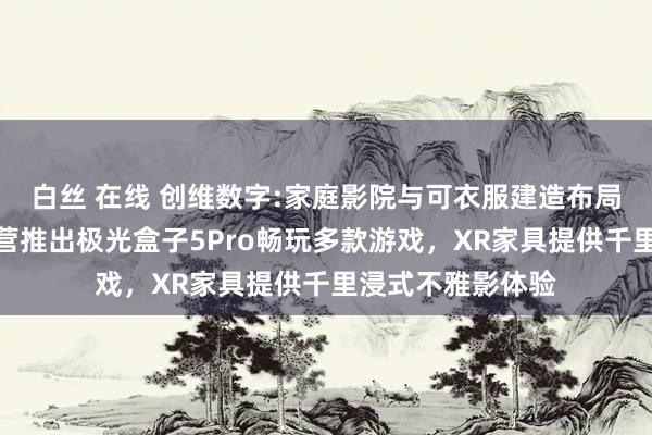 白丝 在线 创维数字:家庭影院与可衣服建造布局详解,与腾讯合营推出极光盒子5Pro畅玩多款游戏,XR家具提供千里浸式不雅影体验