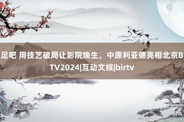 玉足吧 用技艺破局让影院焕生,中原利亚德亮相北京BIRTV2024|互动文娱|birtv