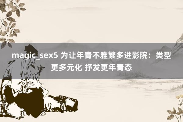 magic_sex5 为让年青不雅繁多进影院:类型更多元化 抒发更年青态