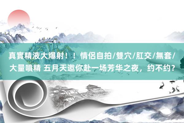 真實精液大爆射!!情侶自拍/雙穴/肛交/無套/大量噴精 五月天邀你赴一场芳华之夜,约不约?