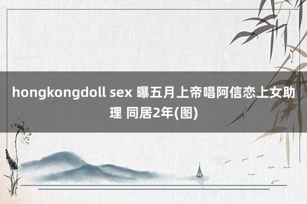 hongkongdoll sex 曝五月上帝唱阿信恋上女助理 同居2年(图)