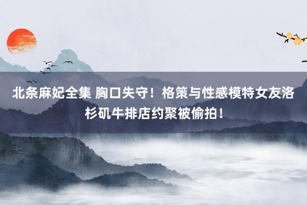 北条麻妃全集 胸口失守!格策与性感模特女友洛杉矶牛排店约聚被偷拍!