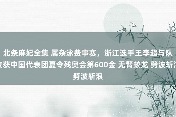 北条麻妃全集 羼杂泳费事赛,浙江选手王李超与队友获中国代表团夏令残奥会第600金 无臂蛟龙 劈波斩浪