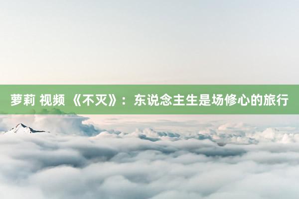 萝莉 视频 《不灭》:东说念主生是场修心的旅行