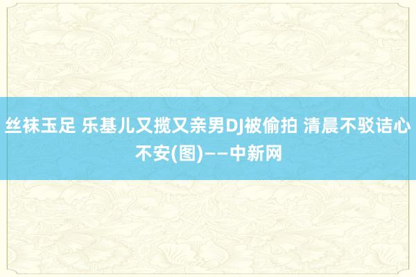 丝袜玉足 乐基儿又揽又亲男DJ被偷拍 清晨不驳诘心不安(图)——中新网