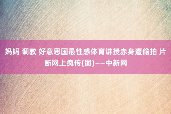 妈妈 调教 好意思国最性感体育讲授赤身遭偷拍 片断网上疯传(图)——中新网