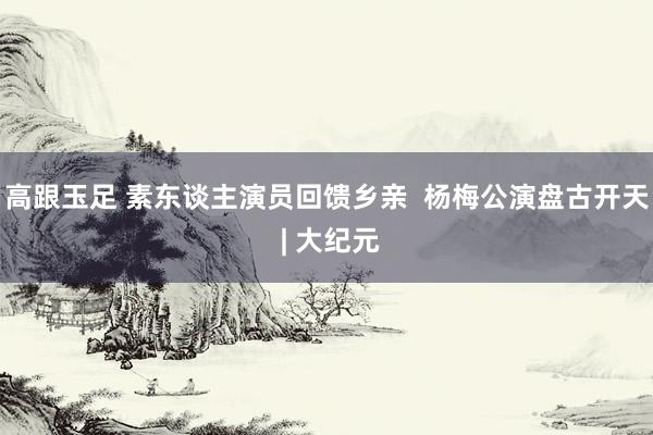 高跟玉足 素东谈主演员回馈乡亲 杨梅公演盘古开天 | 大纪元