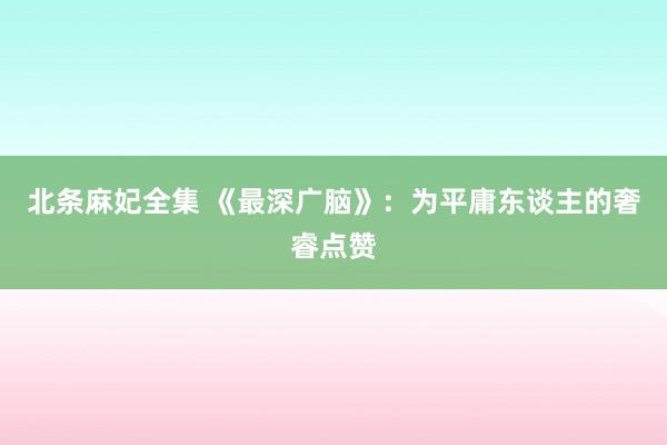 北条麻妃全集 《最深广脑》:为平庸东谈主的奢睿点赞