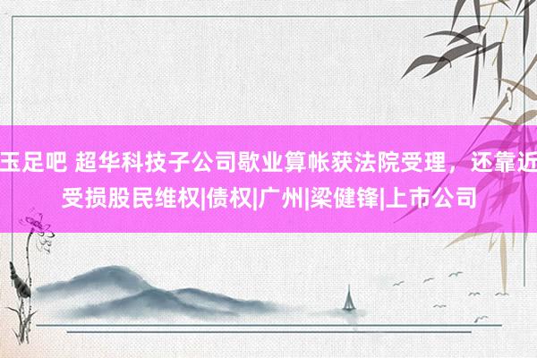 玉足吧 超华科技子公司歇业算帐获法院受理,还靠近受损股民维权|债权|广州|梁健锋|上市公司