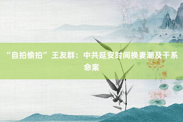 “自拍偷拍” 王友群:中共延安时间换妻潮及干系命案