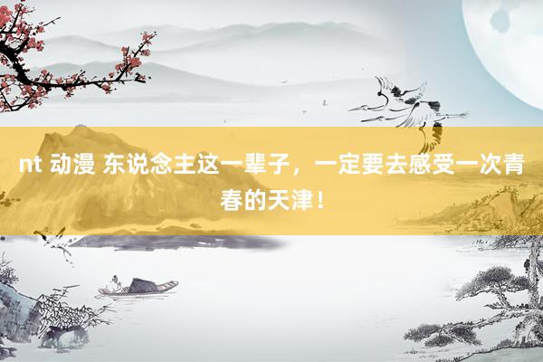 nt 动漫 东说念主这一辈子,一定要去感受一次青春的天津!