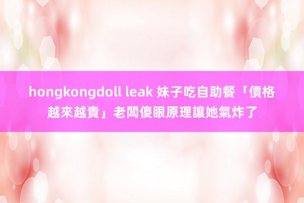 hongkongdoll leak 妹子吃自助餐「價格越來越貴」 老闆傻眼原理讓她氣炸了