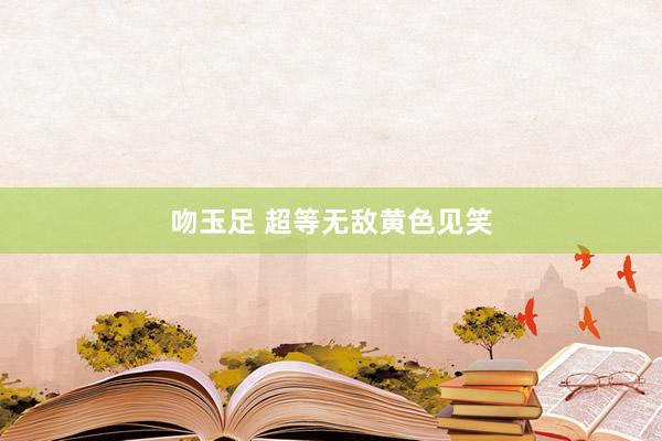 吻玉足 超等无敌黄色见笑