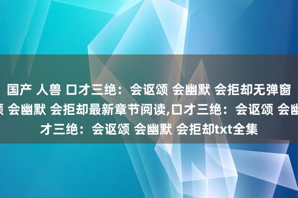 国产 人兽 口才三绝:会讴颂 会幽默 会拒却无弹窗,口才三绝:会讴颂 会幽默 会拒却最新章节阅读,口才三绝:会讴颂 会幽默 会拒却txt全集