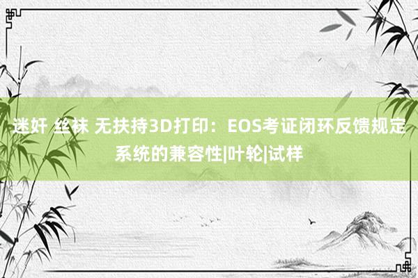 迷奸 丝袜 无扶持3D打印:EOS考证闭环反馈规定系统的兼容性|叶轮|试样