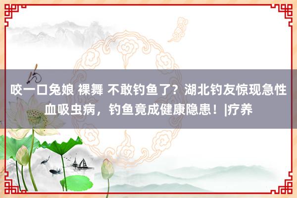 咬一口兔娘 裸舞 不敢钓鱼了?湖北钓友惊现急性血吸虫病,钓鱼竟成健康隐患!|疗养