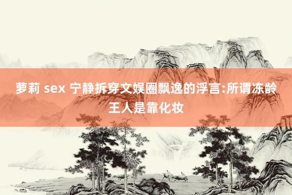 萝莉 sex 宁静拆穿文娱圈飘逸的浮言:所谓冻龄王人是靠化妆