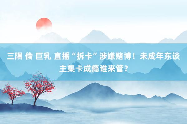 三隅 倫 巨乳 直播“拆卡”涉嫌赌博!未成年东谈主集卡成瘾谁来管?