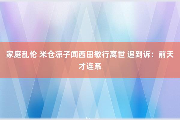 家庭乱伦 米仓凉子闻西田敏行离世 追到诉:前天才连系