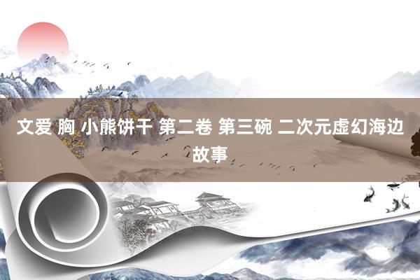 文爱 胸 小熊饼干 第二卷 第三碗 二次元虚幻海边故事