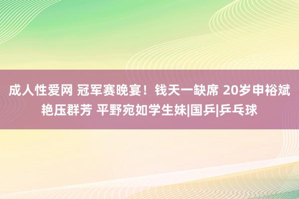 成人性爱网 冠军赛晚宴!钱天一缺席 20岁申裕斌艳压群芳 平野宛如学生妹|国乒|乒乓球