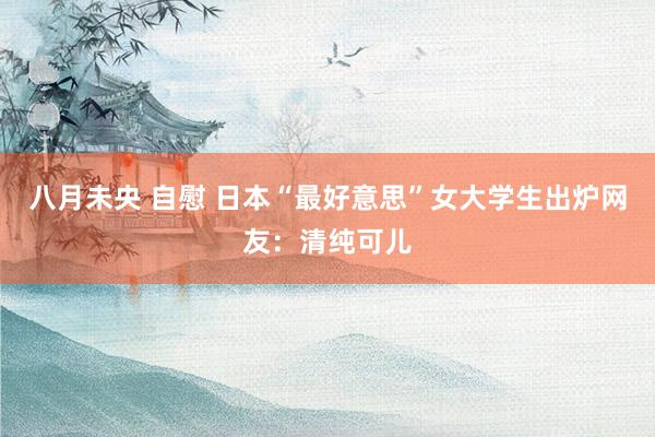 八月未央 自慰 日本“最好意思”女大学生出炉网友:清纯可儿