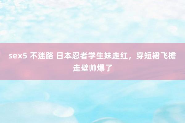 sex5 不迷路 日本忍者学生妹走红,穿短裙飞檐走壁帅爆了
