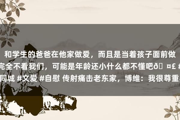 和学生的爸爸在他家做爱,而且是当着孩子面前做爱,太刺激了,孩子完全不看我们,可能是年龄还小什么都不懂吧🤣 #同城 #文爱 #自慰 传射痛击老东家,博维:我很尊重罗马,是以进球后不庆祝