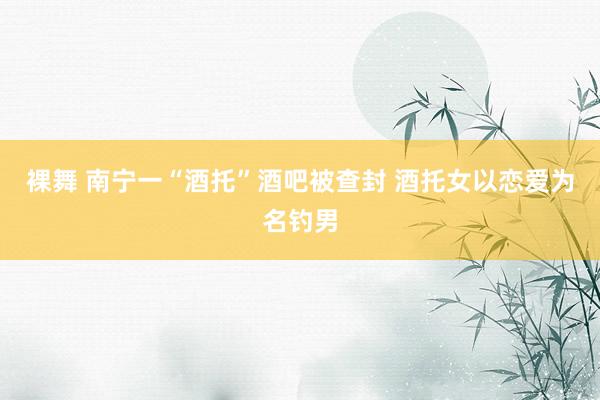 裸舞 南宁一“酒托”酒吧被查封 酒托女以恋爱为名钓男