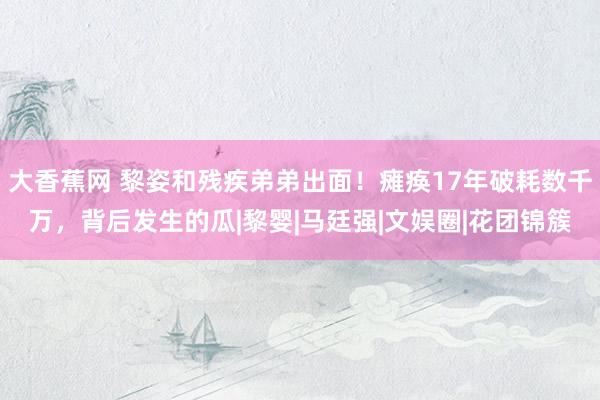 大香蕉网 黎姿和残疾弟弟出面!瘫痪17年破耗数千万,背后发生的瓜|黎婴|马廷强|文娱圈|花团锦簇