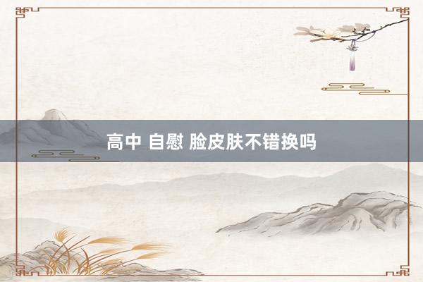 高中 自慰 脸皮肤不错换吗