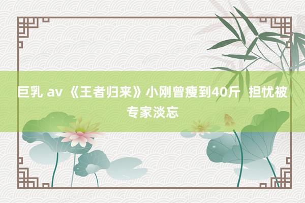 巨乳 av 《王者归来》小刚曾瘦到40斤 担忧被专家淡忘