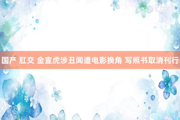 国产 肛交 金宣虎涉丑闻遭电影换角 写照书取消刊行