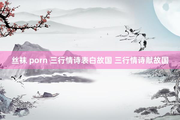 丝袜 porn 三行情诗表白故国 三行情诗献故国