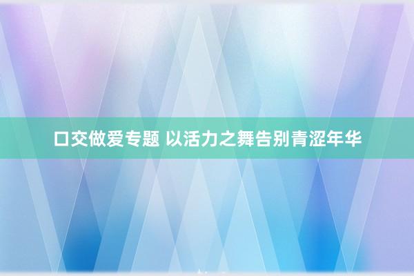 口交做爱专题 以活力之舞告别青涩年华