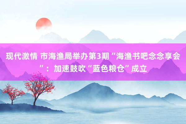 现代激情 市海渔局举办第3期“海渔书吧念念享会”：加速鼓吹“蓝色粮仓”成立