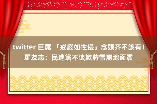 twitter 巨屌 「戒嚴如性侵」念頭齐不該有! 羅友志:民進黨不谈歉將雪崩地面震